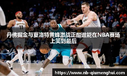 丹佛掘金与夏洛特黄蜂激战正酣谁能在NBA赛场上笑到最后